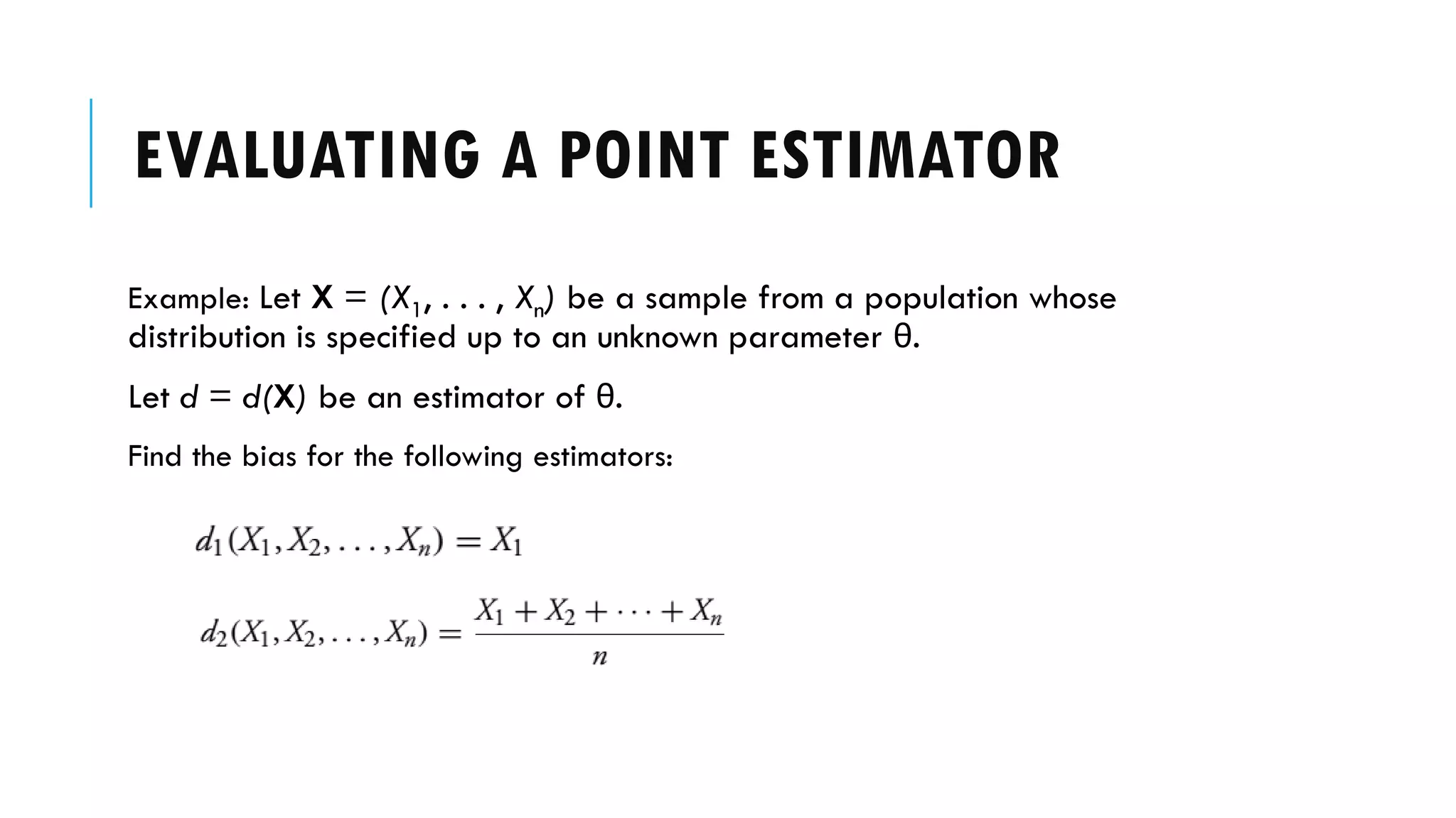 EVALUATING A POINT ESTIMATOR
Example: Let X = (X1, . . . , Xn) be a sample from a population whose
distribution is specified up to an unknown parameter θ.
Let d = d(X) be an estimator of θ.
Find the bias for the following estimators:
 