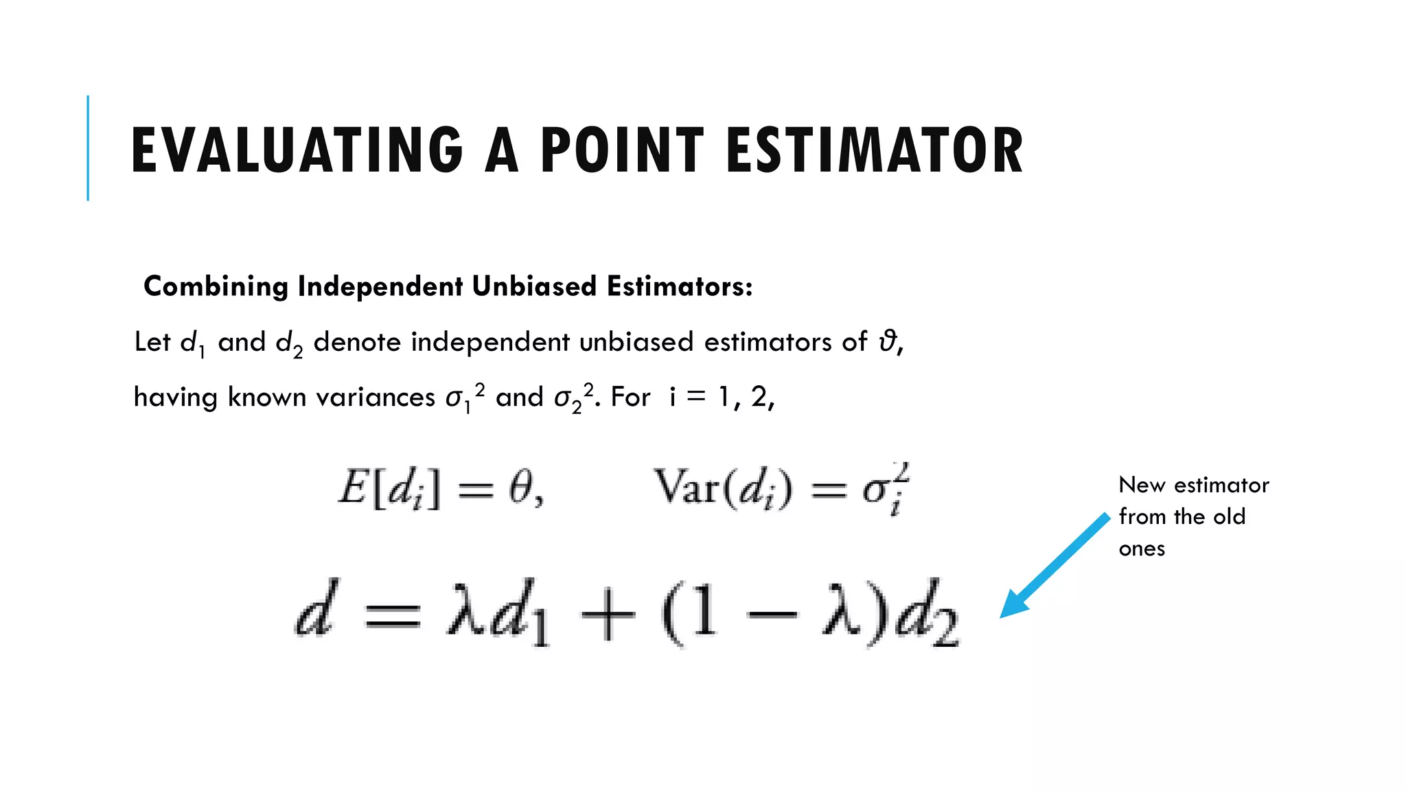 EVALUATING A POINT ESTIMATOR
Combining Independent Unbiased Estimators:
Let d1 and d2 denote independent unbiased estimators of θ,
having known variances σ1
2 and σ2
2. For i = 1, 2,
New estimator
from the old
ones
 