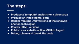 The steps:
● Produce a ‘template’ analysis for a given area
● Produce an index (home) page
● Render multiple .md versions of that analysis -
one for each region
● Render HTML versions
● Publish as a website online (GitHub Pages)
● Debug, clean and tweak the code
 