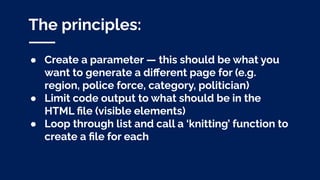 The principles:
● Create a parameter — this should be what you
want to generate a diﬀerent page for (e.g.
region, police force, category, politician)
● Limit code output to what should be in the
HTML ﬁle (visible elements)
● Loop through list and call a ‘knitting’ function to
create a ﬁle for each
 