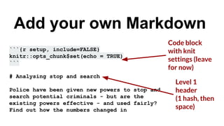 ```{r setup, include=FALSE}
knitr::opts_chunk$set(echo = TRUE)
```
# Analysing stop and search
Police have been given new powers to stop and
search potential criminals - but are the
existing powers effective - and used fairly?
Find out how the numbers changed in
Add your own Markdown
Level 1
header
(1 hash, then
space)
Code block
with knit
settings (leave
for now)
 