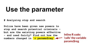 # Analysing stop and search
Police have been given new powers to
stop and search potential criminals -
but are the existing powers effective
- and used fairly? Find out how the
numbers changed in `r params$reg`.
Use the parameter
Inline R code:
‘calls’ the variable
params$reg
 