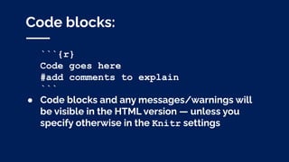 Code blocks:
```{r}
Code goes here
#add comments to explain
```
● Code blocks and any messages/warnings will
be visible in the HTML version — unless you
specify otherwise in the Knitr settings
 