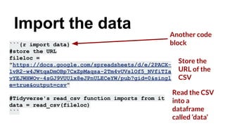 Another code
block
```{r import data}
#store the URL
fileloc =
"https://docs.google.com/spreadsheets/d/e/2PACX-
1vR2-w4JWtqaDmOBp7CxZpMaqsa-2Tm4vUVslOf5_NVfiTIa
vYEJWHWOv-4sGJ9VUUlx8eJPnULECeYW/pub?gid=0&singl
e=true&output=csv"
#Tidyverse's read_csv function imports from it
data = read_csv(fileloc)
```
Import the data
Store the
URL of the
CSV
Read the CSV
into a
dataframe
called ‘data’
 