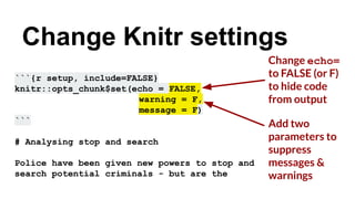 Add two
parameters to
suppress
messages &
warnings
```{r setup, include=FALSE}
knitr::opts_chunk$set(echo = FALSE,
warning = F,
message = F)
```
# Analysing stop and search
Police have been given new powers to stop and
search potential criminals - but are the
Change Knitr settings
Change echo=
to FALSE (or F)
to hide code
from output
 