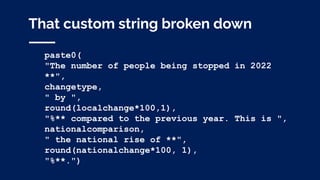 That custom string broken down
paste0(
"The number of people being stopped in 2022
**",
changetype,
" by ",
round(localchange*100,1),
"%** compared to the previous year. This is ",
nationalcomparison,
" the national rise of **",
round(nationalchange*100, 1),
"%**.")
 