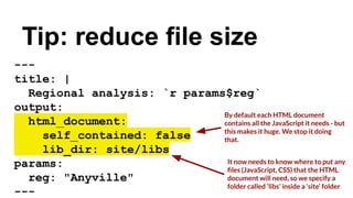 Tip: reduce file size
---
title: |
Regional analysis: `r params$reg`
output:
html_document:
self_contained: false
lib_dir: site/libs
params:
reg: "Anyville"
---
By default each HTML document
contains all the JavaScript it needs - but
this makes it huge. We stop it doing
that.
It now needs to know where to put any
ﬁles (JavaScript, CSS) that the HTML
document will need, so we specify a
folder called ‘libs’ inside a ‘site’ folder
 