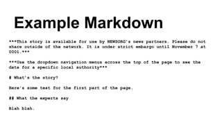 ***This story is available for use by NEWSORG's news partners. Please do not
share outside of the network. It is under strict embargo until November 7 at
0001.***
***Use the dropdown navigation menus across the top of the page to see the
data for a specific local authority***
# What’s the story?
Here's some text for the first part of the page.
## What the experts say
Blah blah.
Example Markdown
 