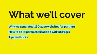 What we’ll cover
Why we generated 150-page websites for partners
How to do it: parameterisation + GitHub Pages
Tips and tricks
 