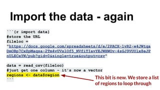 ```{r import data}
#store the URL
fileloc =
"https://docs.google.com/spreadsheets/d/e/2PACX-1vR2-w4JWtqa
DmOBp7CxZpMaqsa-2Tm4vUVslOf5_NVfiTIavYEJWHWOv-4sGJ9VUUlx8eJP
nULECeYW/pub?gid=0&single=true&output=csv"
data = read_csv(fileloc)
#just get one column - it's now a vector
regions <- data$region
```
Import the data - again
This bit is new. We store a list
of regions to loop through
 