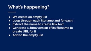 What’s happening?
● We create an empty list
● Loop through each ﬁlename and for each:
● Extract the name to create link text
● Generate a .html version of its ﬁlename to
create URL for it
● Add to the empty list
 