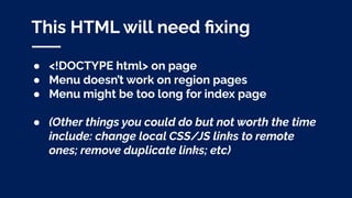 This HTML will need ﬁxing
● <!DOCTYPE html> on page
● Menu doesn’t work on region pages
● Menu might be too long for index page
● (Other things you could do but not worth the time
include: change local CSS/JS links to remote
ones; remove duplicate links; etc)
 