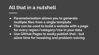 All that in a nutshell
● Parameterisation allows you to generate
multiple ﬁles from a single template
● This can be used to build a website with a page
for every region/category/row in your data
● Use GitHub Pages to easily publish that - but
allow time for tweaking and problem-solving
 