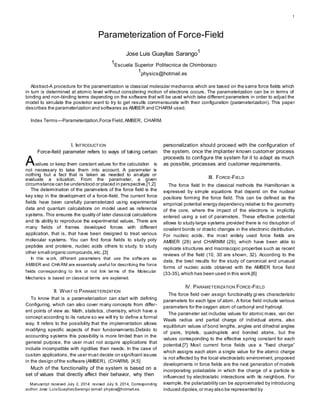 1 
Parameterization of Force-Field 
Jose Luis Guayllas Sarango1 
1 
Escuela Superior Politecnica de Chimborazo 
1 
physics@hotmail.es 
Abstract-A procedure for the parametrization ie classical molecular mechanics which are based on the same force fields which 
in turn is determined at atomic level without considering motion of electrons occurs. The parameterization can be in terms of 
binding and non-binding terms depending on the software that will be used which take different parameters in order to adjust the 
model to simulate the posterior want to try to get results commensurate with their configuration (parameterization). This paper 
describes the parameterization and softwares as AMBER and CHARM used. 
Index Terms—Parameterization,Force Field, AMBER, CHARM. 
I. INTRODUCTION 
Force-field parameter refers to ways of taking certain 
Avalues or keep them constant values for the calculation is 
not necessary to take them into account. A parameter is 
nothing but a fact that is taken as needed to analyze or 
evaluate a situation. From the parameter, a given 
circumstance can be understood or placed in perspective.[1,2] 
The determination of the parameters of the force field is the 
key step in the development of a force-field. The current force 
fields have been carefully parameterized using experimental 
data and quantum calculations on model used as reference 
systems. This ensures the quality of later classical calculations 
and its ability to reproduce the experimental values. There are 
many fields of frames developed forces with different 
application, that is, that have been designed to treat various 
molecular systems. You can find force fields to study poly 
peptides and proteins, nucleic acids others to study, to study 
other small organic compounds, etc..[3] 
In this w ork, dif ferent parameters that use the sof tw are as 
AMBER and CHARM are essent ially useful for describing the force 
f ields corresponding to link or not link terms of the Molecular 
Mechanics is based on classical terms are explained. 
II. WHAT IS PARAMETERIZATION 
To know that is a parameterization can start with defining 
Configuring, which can also cover many concepts from differ-ent 
points of view as: Math, statistics, chemistry, which have a 
concept according to its nature so we will try to define a formal 
way. It refers to the possibility that the implementation allows 
modifying specific aspects of their funcionamiento.Debido to 
accounting systems this possibility is more limited than in the 
general purpose, the user must not acquire applications that 
include incompatible with rigidities their needs. In the case of 
custom applications, the user must decide on significant issues 
i n the design of the software (AMBER), (CHARM). [4,5] 
Much of the functionality of the system is based on a 
set of values that directly affect their behavior, why then 
Manuscript received July 2, 2014; revised July 9, 2014. Corresponding 
author: Jose´ Luis Guayllas Sarango (email: physics@hotmail.es. 
personalization should proceed with the configuration of 
the system, once the implanter known customer process 
proceeds to configure the system for it to adapt as much 
as possible, processes and customer requirements. 
III. FORCE-FIELD 
The force field In the classical methods the Hamiltonian is 
expressed by simple equations that depend on the nuclear 
positions forming the force field. This can be defined as the 
empirical potential energy dependency relative to the geometry 
of the core, where the impact of the electrons is implicitly 
entered using a set of parameters . These effective potential 
allows to study large systems provided there is no disruption of 
covalent bonds or drastic changes in the electronic distribution. 
For nucleic acids, the most widely used force fields are 
AMBER (28) and CHARMM (29), which have been able to 
replicate structures and macroscopic properties such as recent 
reviews of the field (10, 30 are shown, 32). According to the 
data, the best results for the study of canonical and unusual 
forms of nucleic acids obtained with the AMBER force field 
(33-35), which has been used in this work.[6] 
IV. PARAMETERIZATION FORCE-FIELD 
The force field over assign functionality gives characteristic 
parameters for each type of atom. A force field include various 
parameters for the oxygen atom of carbonyl and hydroxyl. 
The parameter set includes values for atomic mass, van der 
Waals radius and partial charge of individual atoms, also 
equilibrium values of bond lengths, angles and dihedral angles 
of pairs, triplets, quadruplets and bonded atoms, but the 
values corresponding to the effective spring constant for each 
potential.[7] Mos t current force fields us e a ”fixed charge” 
which assigns each atom a single value for the atomic charge 
is not affected by the local electrostatic environment, proposed 
developments in force fields are the next generation of models 
incorporating polarizable in which the charge of a particle is 
influenced by electrostatic interactions with its neighbors. For 
example, the polarizability can be approximated by introducing 
induced dipoles, or may also be represented by 
 