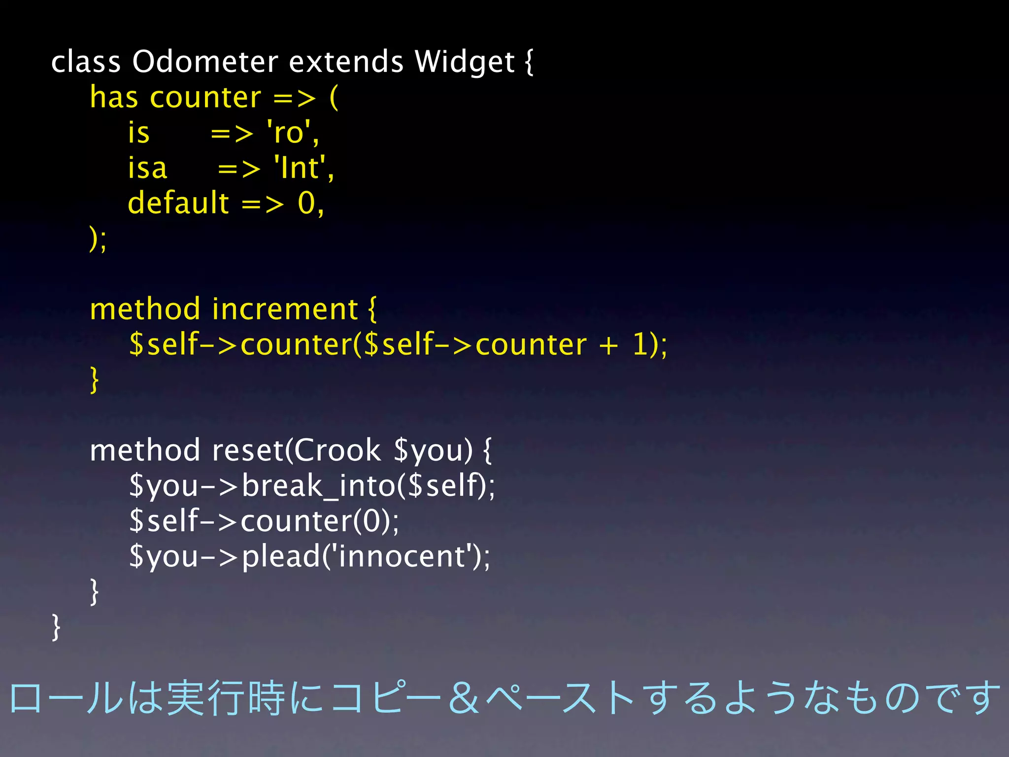 class Odometer extends Widget {
   has counter => (
      is   => 'ro',
      isa   => 'Int',
      default => 0,
   );

    method increment {
      $self->counter($self->counter + 1);
    }

    method reset(Crook $you) {
      $you->break_into($self);
      $self->counter(0);
      $you->plead('innocent');
    }
}
 
