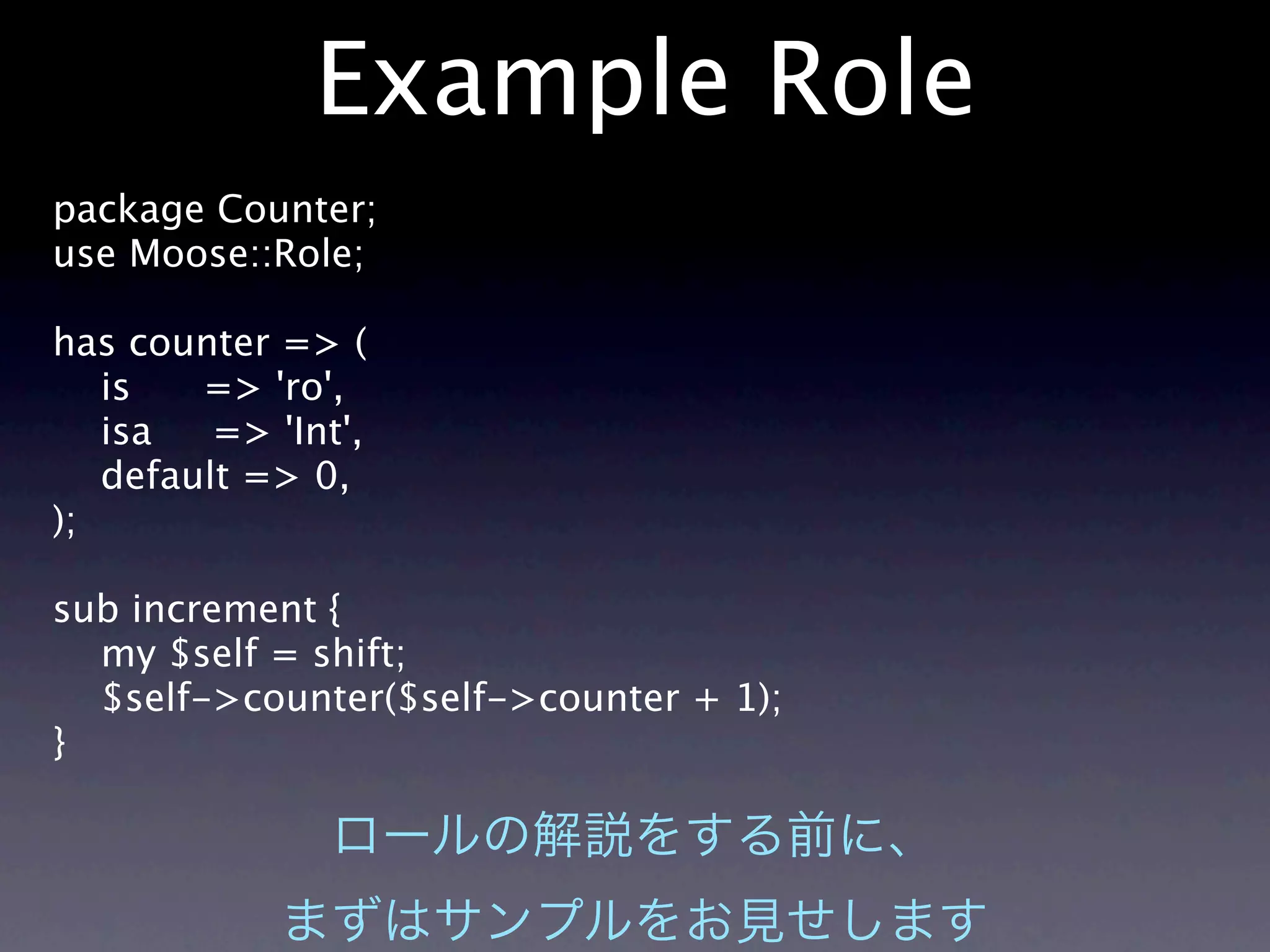 Example Role
package Counter;
use Moose::Role;

has counter => (
   is   => 'ro',
   isa   => 'Int',
   default => 0,
);

sub increment {
  my $self = shift;
  $self->counter($self->counter + 1);
}
 