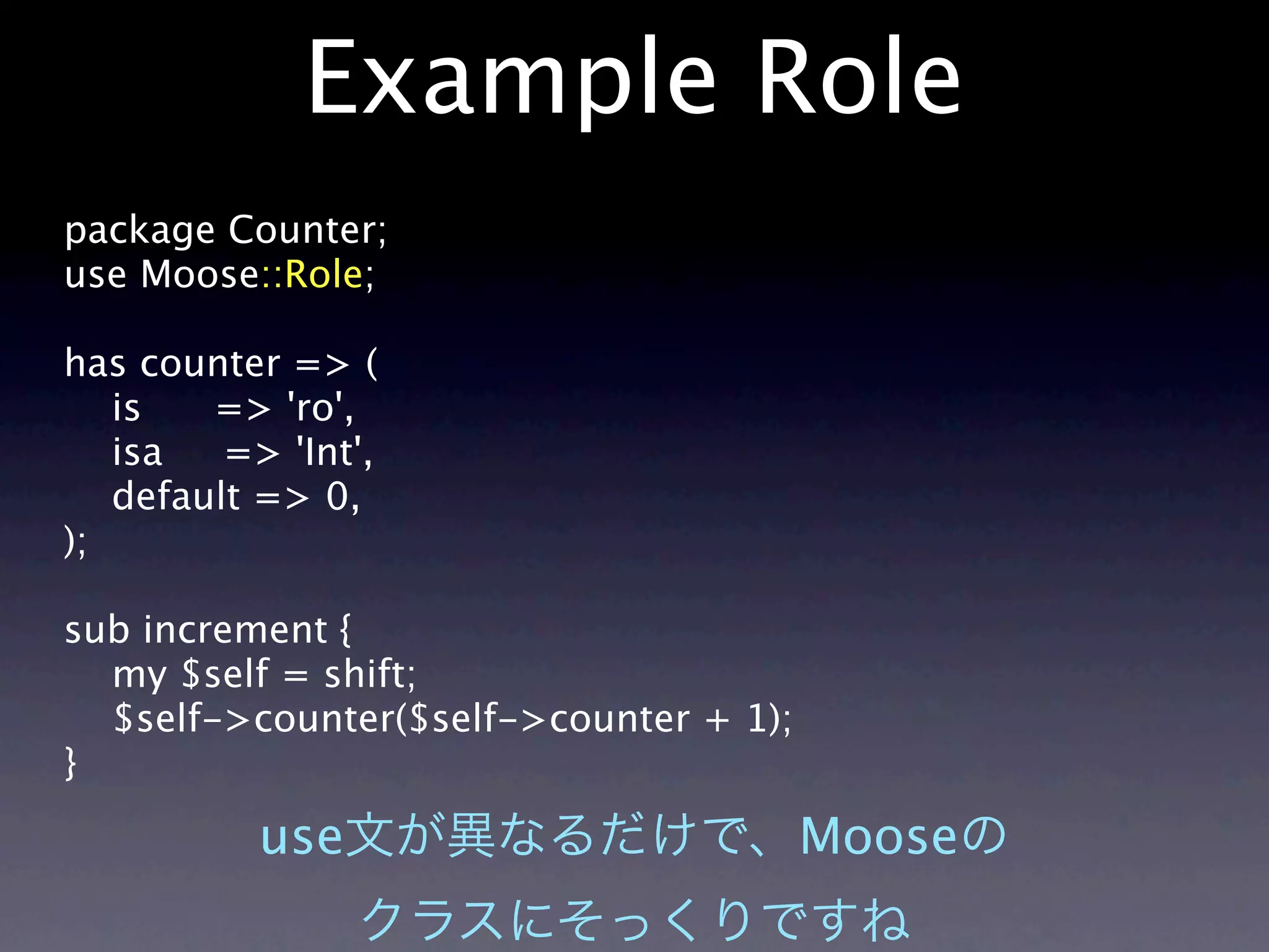 Example Role
package Counter;
use Moose::Role;

has counter => (
   is   => 'ro',
   isa   => 'Int',
   default => 0,
);

sub increment {
  my $self = shift;
  $self->counter($self->counter + 1);
}

           use                          Moose
 