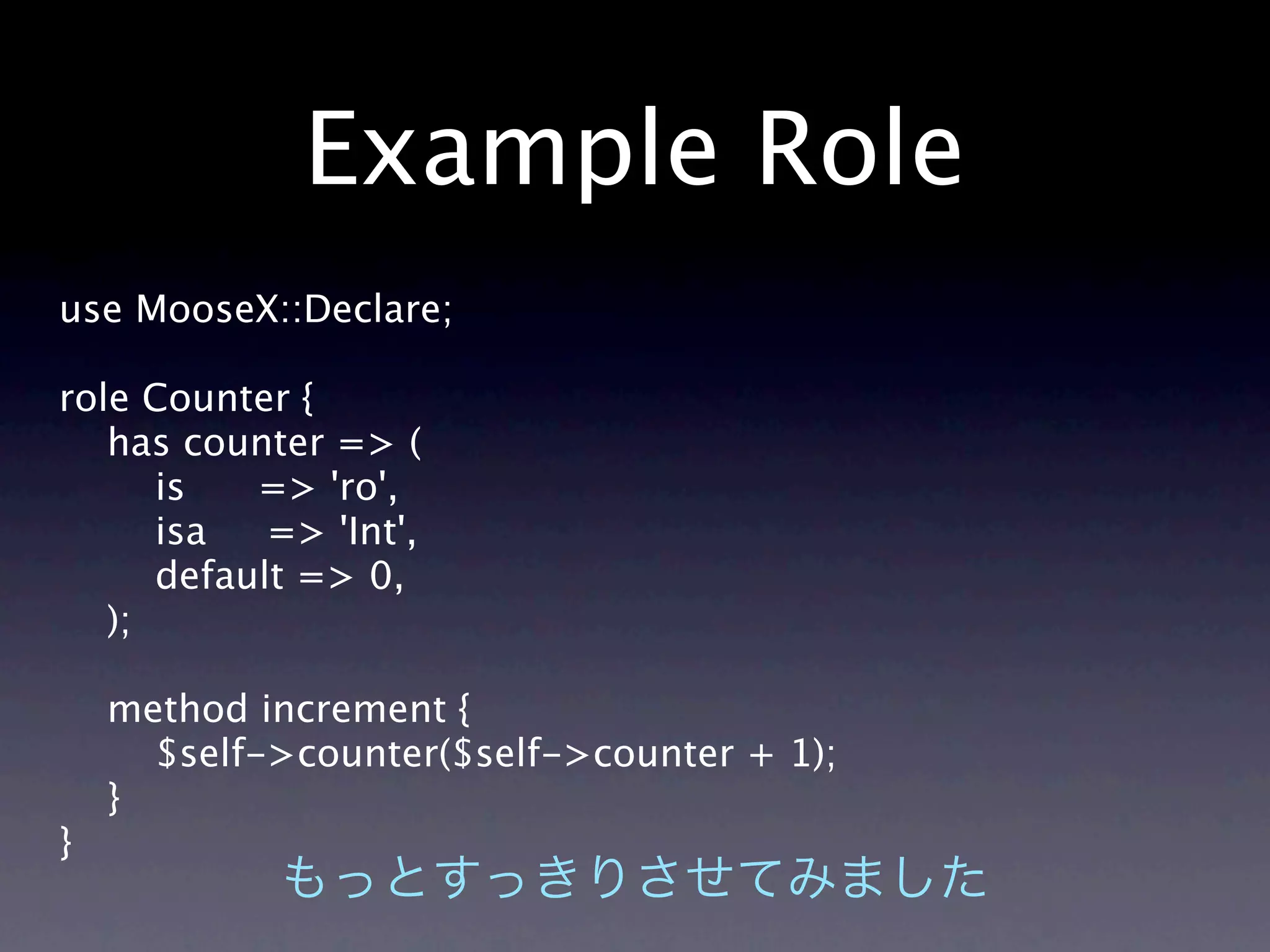 Example Role
use MooseX::Declare;

role Counter {
   has counter => (
      is   => 'ro',
      isa   => 'Int',
      default => 0,
   );

    method increment {
      $self->counter($self->counter + 1);
    }
}
 