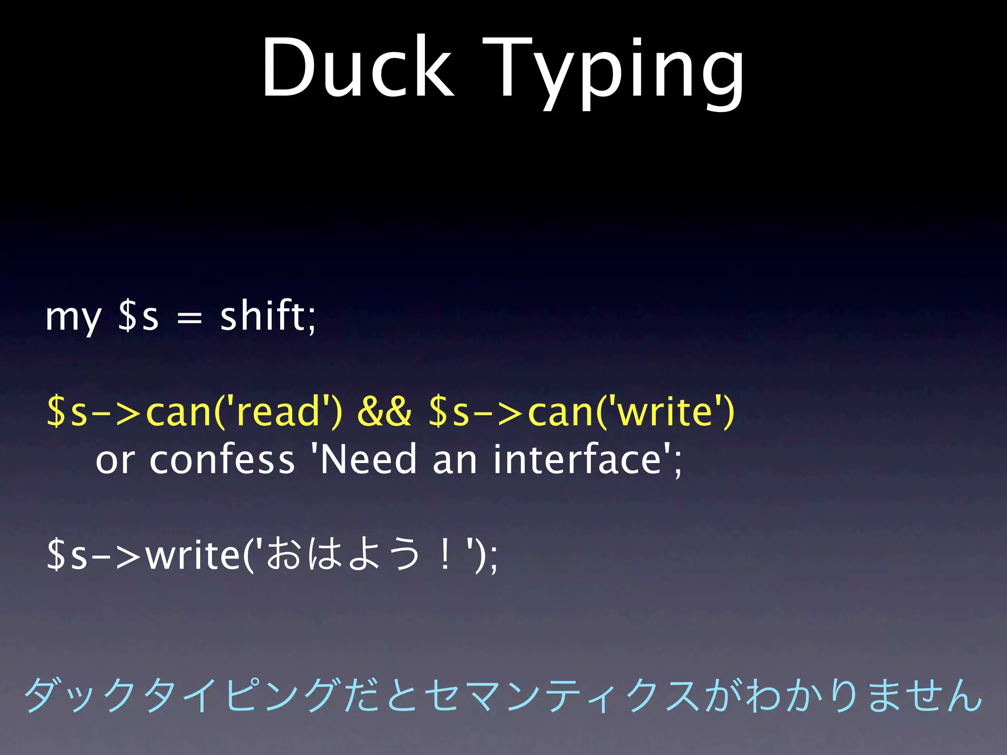 Duck Typing

my $s = shift;

$s->can('read') && $s->can('write')
  or confess 'Need an interface';

$s->write('          ');
 