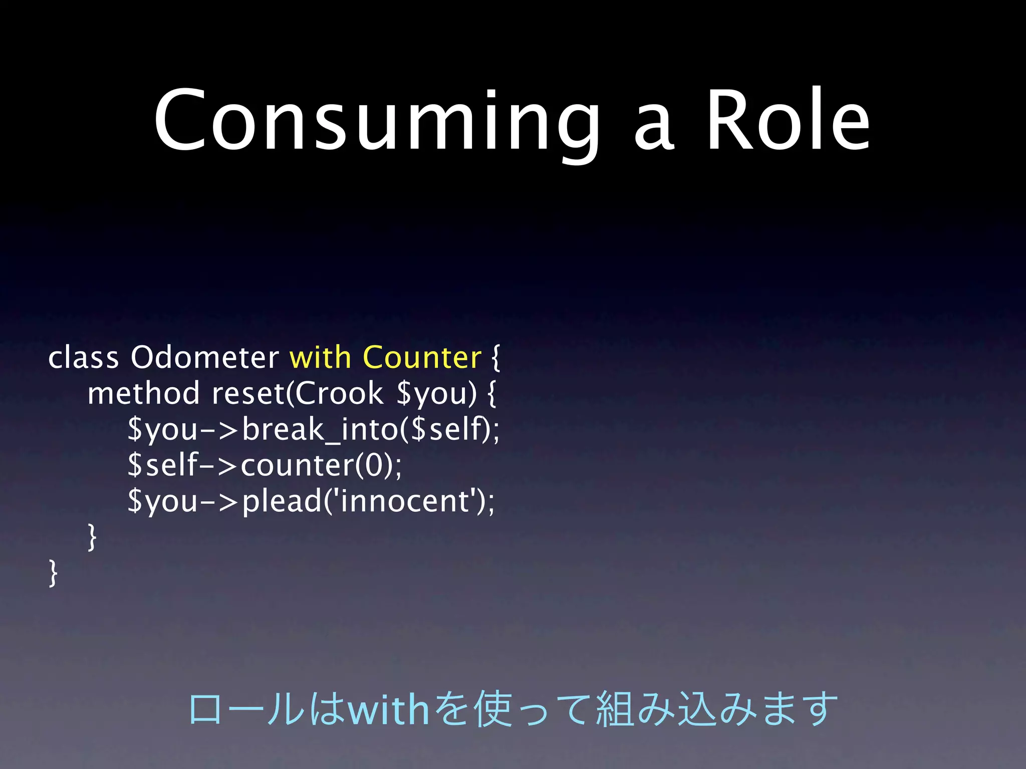Consuming a Role

class Odometer with Counter {
   method reset(Crook $you) {
     $you->break_into($self);
     $self->counter(0);
     $you->plead('innocent');
   }
}



                   with
 