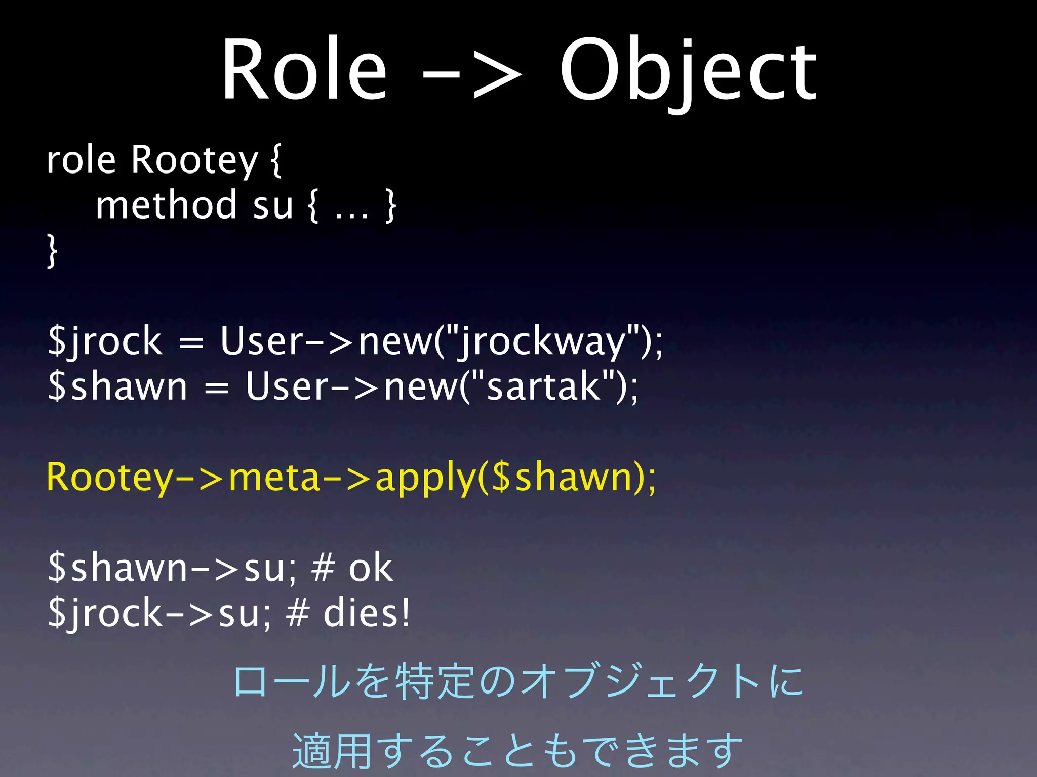 Role -> Object
role Rootey {
   method su { … }
}

$jrock = User->new("jrockway");
$shawn = User->new("sartak");

Rootey->meta->apply($shawn);

$shawn->su; # ok
$jrock->su; # dies!
 