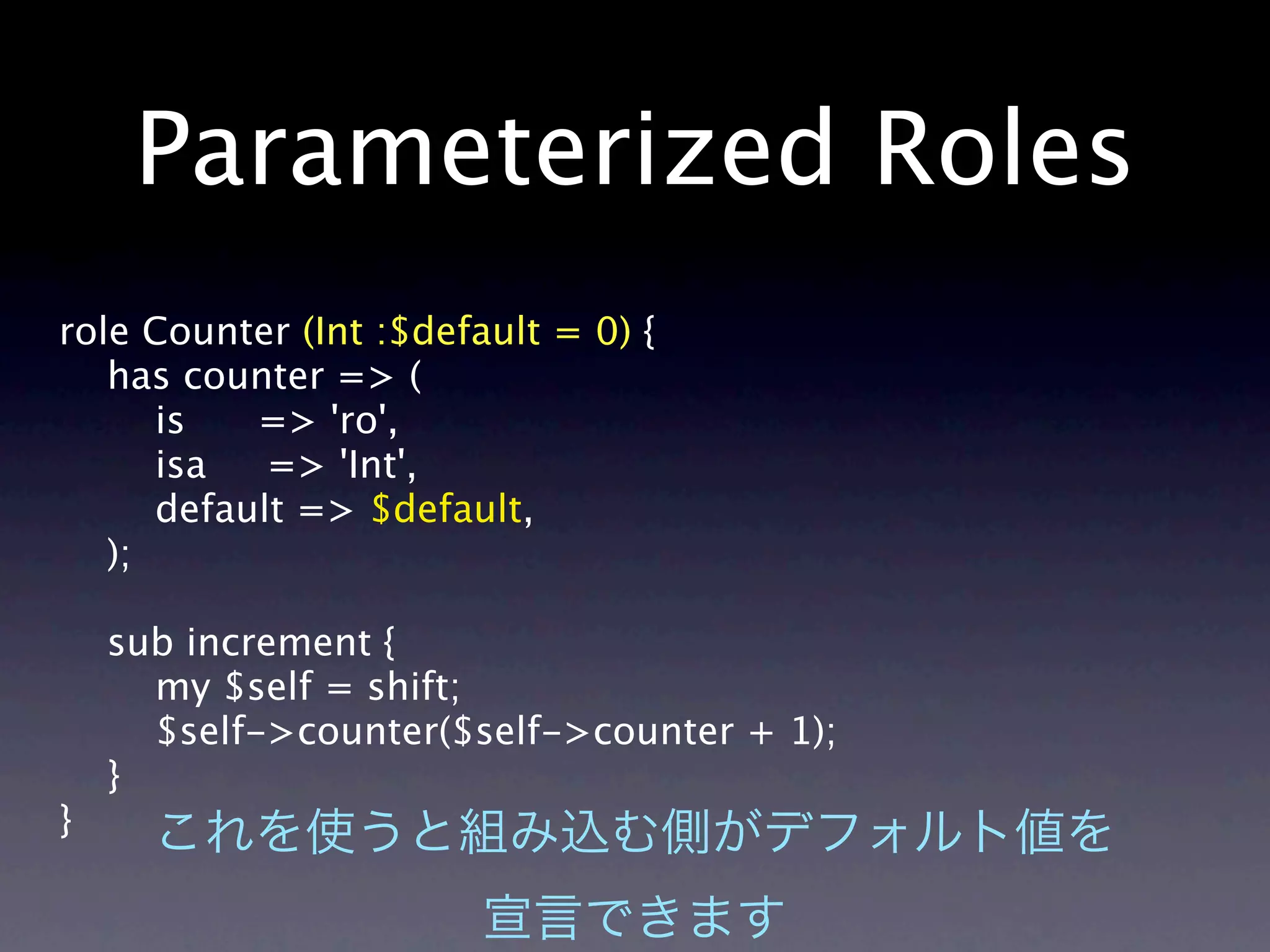 Parameterized Roles
role Counter (Int :$default = 0) {
   has counter => (
      is   => 'ro',
      isa   => 'Int',
      default => $default,
   );

    sub increment {
      my $self = shift;
      $self->counter($self->counter + 1);
    }
}
 