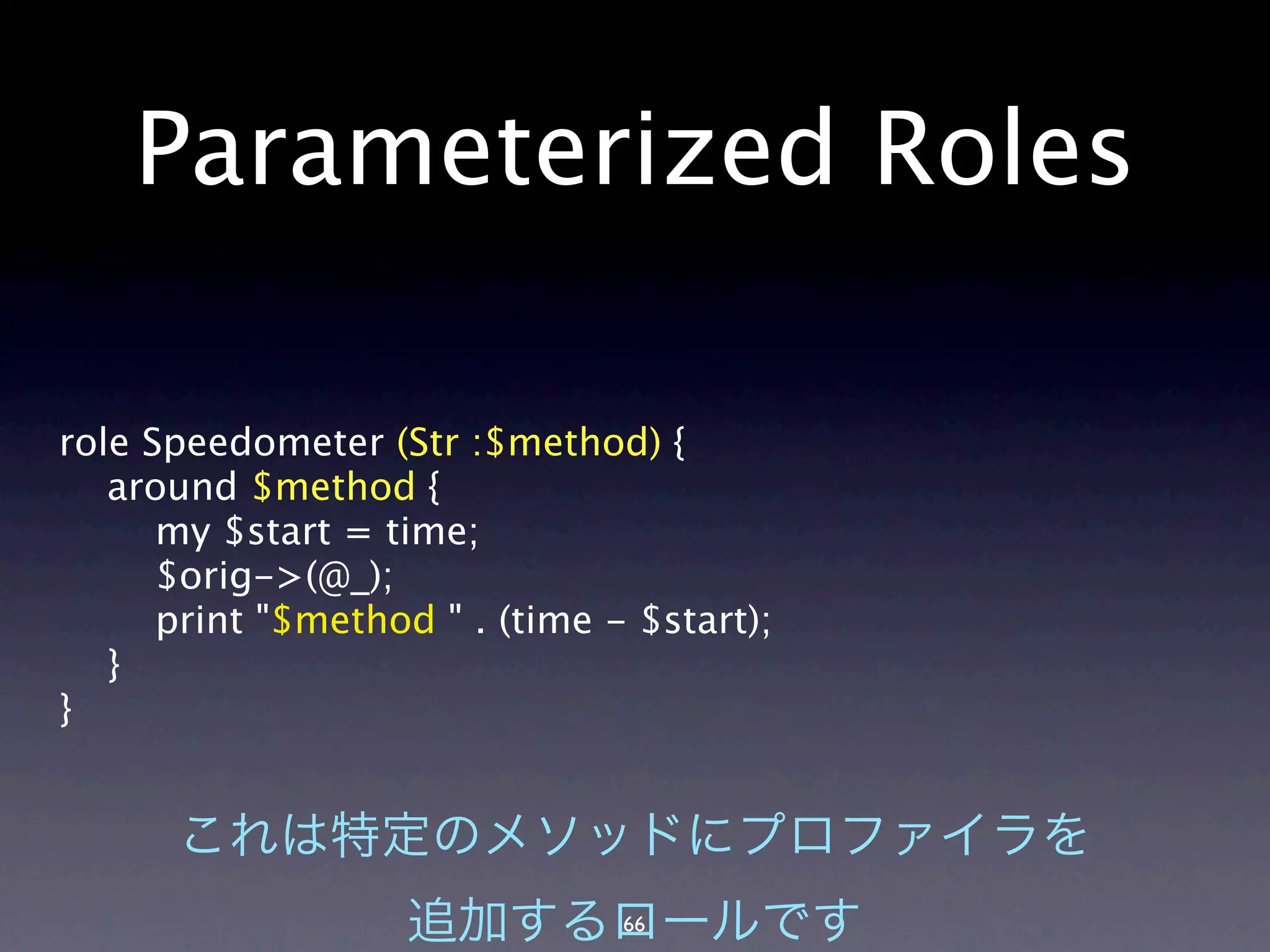 Parameterized Roles

role Speedometer (Str :$method) {
   around $method {
      my $start = time;
      $orig->(@_);
      print "$method " . (time - $start);
   }
}




                                66
 