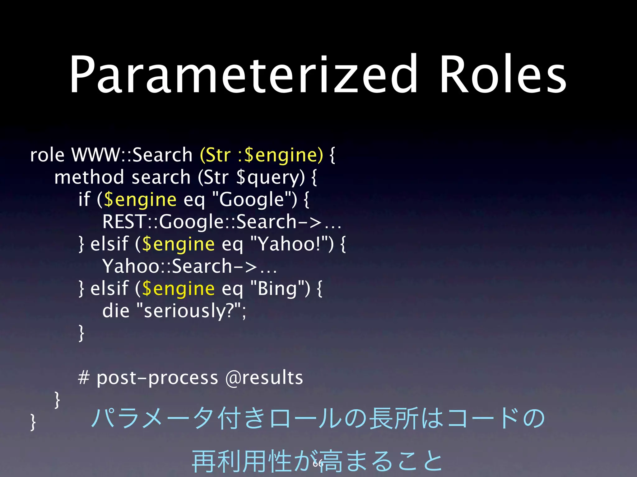 Parameterized Roles
role WWW::Search (Str :$engine) {
   method search (Str $query) {
     if ($engine eq "Google") {
         REST::Google::Search->…
     } elsif ($engine eq "Yahoo!") {
         Yahoo::Search->…
     } elsif ($engine eq "Bing") {
         die "seriously?";
     }

        # post-process @results
    }
}

                                  66
 