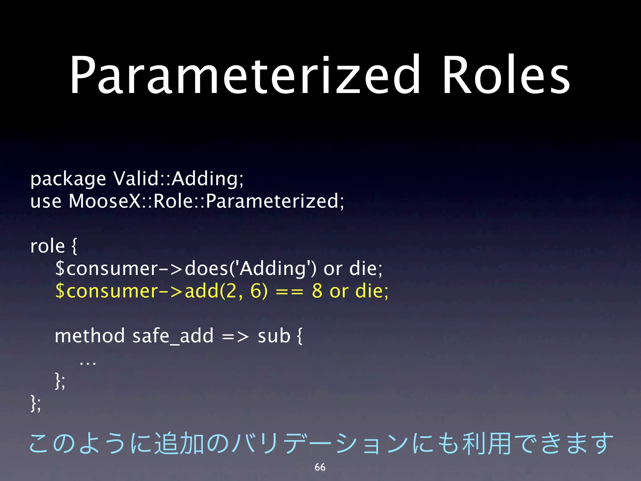 Parameterized Roles
package Valid::Adding;
use MooseX::Role::Parameterized;

role {
   $consumer->does('Adding') or die;
   $consumer->add(2, 6) == 8 or die;

     method safe_add => sub {
        …
     };
};


                                66
 