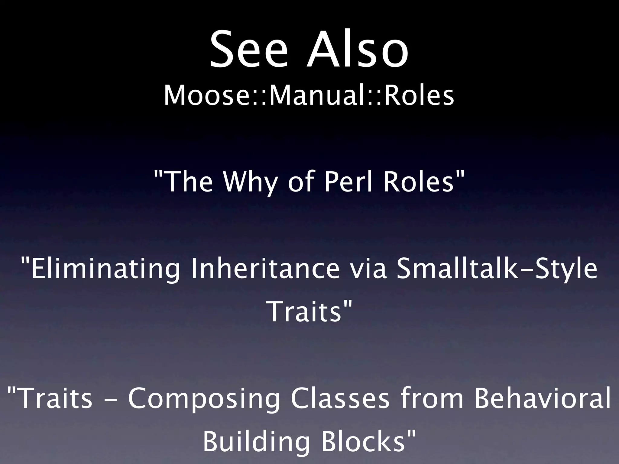 See Also
           Moose::Manual::Roles


          "The Why of Perl Roles"


"Eliminating Inheritance via Smalltalk-Style
                  Traits"


"Traits - Composing Classes from Behavioral
             Building Blocks"
 