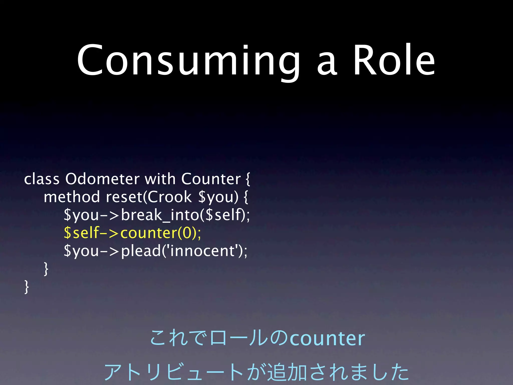 Consuming a Role

class Odometer with Counter {
   method reset(Crook $you) {
     $you->break_into($self);
      $self->counter(0);
     $you->plead('innocent');
   }
}


                                counter
 