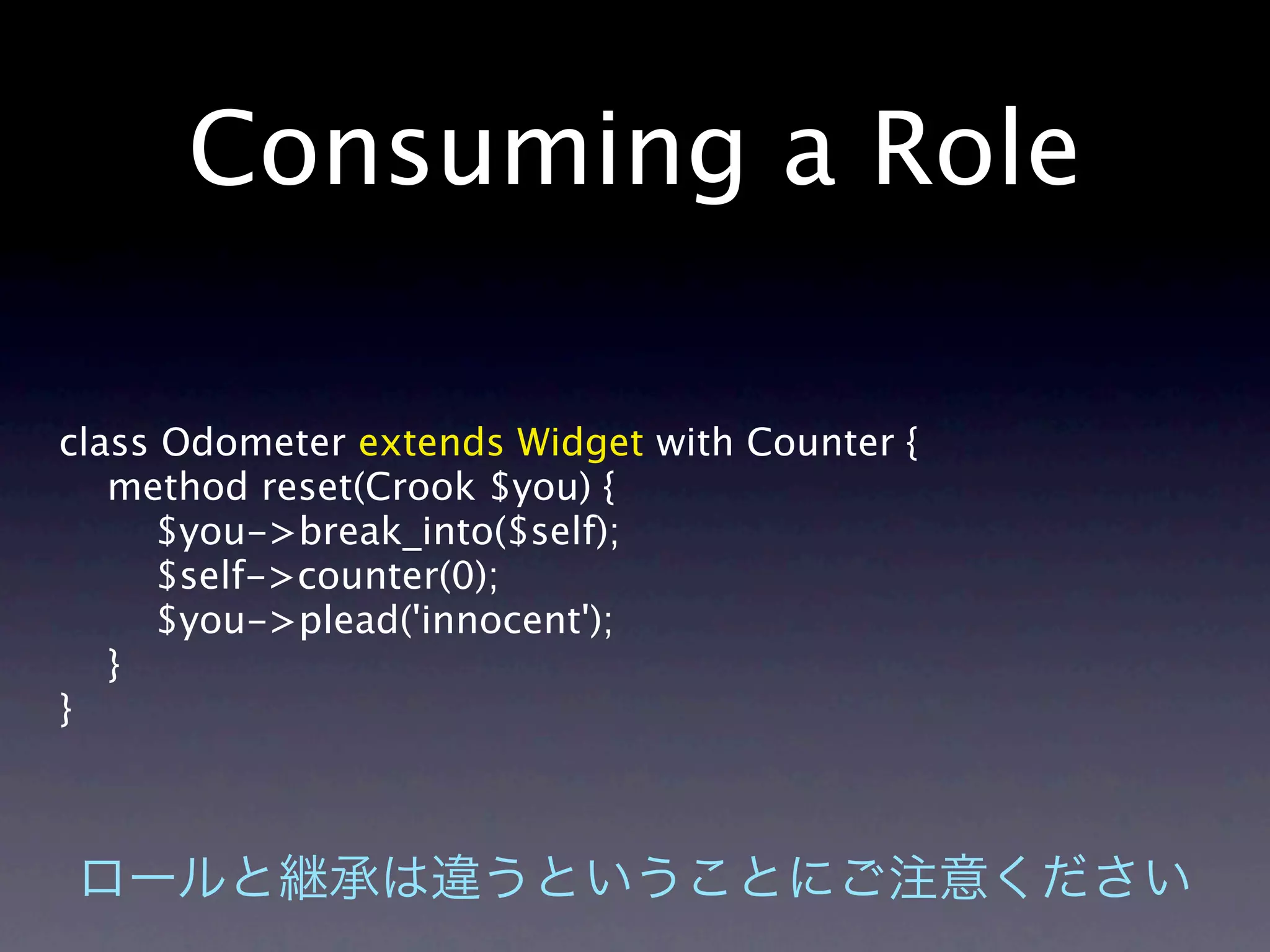 Consuming a Role

class Odometer extends Widget with Counter {
   method reset(Crook $you) {
     $you->break_into($self);
     $self->counter(0);
     $you->plead('innocent');
   }
}
 