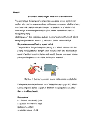 Materi 1
Parameter Pemotongan pada Proses Pembubutan
Yang dimaksud dengan parameter pemotongan pada proses pembubutan
adalah, informasi berupa dasar-dasar perhitungan, rumus dan tabel-tabel yang
mendasari teknologi proses pemotongan/ penyayatan pada mesin bubut
diantaranya. Parameter pemotongan pada proses pembubutan meliputi:
kecepatan potong
(Cutting speed - Cs), kecepatan putaran mesin (Revolotion Permenit - Rpm),
kecepatan pemakanan (Feed – F) dan waktu proses pemesinannya.
Kecepatan potong (Cutting speed – Cs )
Yang dimaksud dengan kecepatan potong (Cs) adalah kemampuan alat
potong menyayat bahan dengan aman menghasilkan tatal dalam satuan
panjang/ waktu (meter/menit atau feet/ menit). Ilustrasi kecepatan potong
pada poroses pembubutan, dapat dilihat pada (Gambar 1).
Gambar 1. Ilustrasi kecepatan potong pada proses pembubutan
Pada gerak putar seperti mesin bubut, kecepatan potongnya (Cs) adalah:
Keliling lingkaran benda kerja (π.d) dikalikan dengan putaran (n). atau:
Cs = π.d.n Meter/menit.
Keterangan:
d : diameter benda kerja (mm)
n : putaran mesin/benda kerja
(putaran/menitRpm)
π : nilai konstanta = 3,14
 