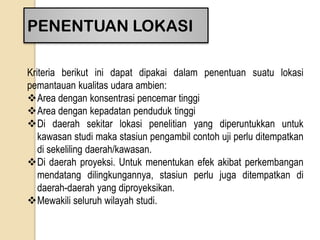 PENENTUAN LOKASI
Kriteria berikut ini dapat dipakai dalam penentuan suatu lokasi
pemantauan kualitas udara ambien:
Area dengan konsentrasi pencemar tinggi
Area dengan kepadatan penduduk tinggi
Di daerah sekitar lokasi penelitian yang diperuntukkan untuk
kawasan studi maka stasiun pengambil contoh uji perlu ditempatkan
di sekeliling daerah/kawasan.
Di daerah proyeksi. Untuk menentukan efek akibat perkembangan
mendatang dilingkungannya, stasiun perlu juga ditempatkan di
daerah-daerah yang diproyeksikan.
Mewakili seluruh wilayah studi.
 