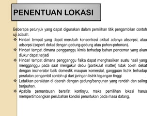 PENENTUAN LOKASI
Beberapa petunjuk yang dapat digunakan dalam pemilihan titik pengambilan contoh
uji adalah:
 Hindari tempat yang dapat merubah konsentrasi akibat adanya absorpsi, atau
adsorpsi (seperti dekat dengan gedung-gedung atau pohon-pohonan).
 Hindari tempat dimana pengganggu kimia terhadap bahan pencemar yang akan
diukur dapat terjadi
 Hindari tempat dimana pengganggu fisika dapat menghasilkan suatu hasil yang
mengganggu pada saat mengukur debu (partikulat matter) tidak boleh dekat
dengan incinerator baik domestik maupun komersial, gangguan listrik terhadap
peralatan pengambil contoh uji dari jaringan listrik tegangan tinggi
 Letakkan peralatan di daerah dengan gedung/bangunan yang rendah dan saling
berjauhan.
 Apabila pemantauan bersifat kontinyu, maka pemilihan lokasi harus
mempertimbangkan perubahan kondisi peruntukan pada masa datang.
 