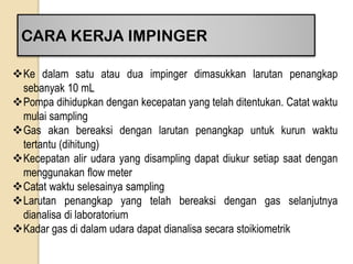 CARA KERJA IMPINGER
Ke dalam satu atau dua impinger dimasukkan larutan penangkap
sebanyak 10 mL
Pompa dihidupkan dengan kecepatan yang telah ditentukan. Catat waktu
mulai sampling
Gas akan bereaksi dengan larutan penangkap untuk kurun waktu
tertantu (dihitung)
Kecepatan alir udara yang disampling dapat diukur setiap saat dengan
menggunakan flow meter
Catat waktu selesainya sampling
Larutan penangkap yang telah bereaksi dengan gas selanjutnya
dianalisa di laboratorium
Kadar gas di dalam udara dapat dianalisa secara stoikiometrik
 