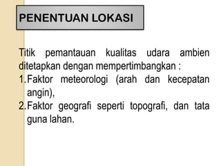 PENENTUAN LOKASI
Titik pemantauan kualitas udara ambien
ditetapkan dengan mempertimbangkan :
1.Faktor meteorologi (arah dan kecepatan
angin),
2.Faktor geografi seperti topografi, dan tata
guna lahan.
 