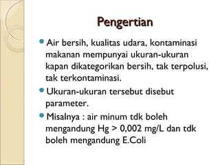 PengertianPengertian
Air bersih, kualitas udara, kontaminasi
makanan mempunyai ukuran-ukuran
kapan dikategorikan bersih, tak terpolusi,
tak terkontaminasi.
Ukuran-ukuran tersebut disebut
parameter.
Misalnya : air minum tdk boleh
mengandung Hg > 0,002 mg/L dan tdk
boleh mengandung E.Coli
 