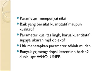Parameter mempunyai nilai
Baik yang bersifat kuantitatif maupun
kualitatif
Parameter kualitas lingk, harus kuantitatif
supaya ukuran mjd objektif
Utk menetapkan parameter tdklah mudah
Banyak yg mengadopsi ketentuan badan2
dunia, spt WHO, UNEP.
 