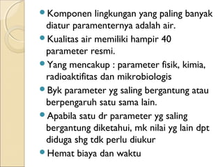 Komponen lingkungan yang paling banyak
diatur paramenternya adalah air.
Kualitas air memiliki hampir 40
parameter resmi.
Yang mencakup : parameter fisik, kimia,
radioaktifitas dan mikrobiologis
Byk parameter yg saling bergantung atau
berpengaruh satu sama lain.
Apabila satu dr parameter yg saling
bergantung diketahui, mk nilai yg lain dpt
diduga shg tdk perlu diukur
Hemat biaya dan waktu
 