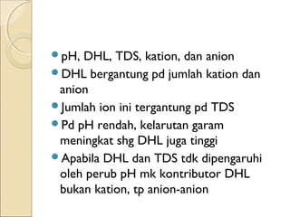 pH, DHL, TDS, kation, dan anion
DHL bergantung pd jumlah kation dan
anion
Jumlah ion ini tergantung pd TDS
Pd pH rendah, kelarutan garam
meningkat shg DHL juga tinggi
Apabila DHL dan TDS tdk dipengaruhi
oleh perub pH mk kontributor DHL
bukan kation, tp anion-anion
 