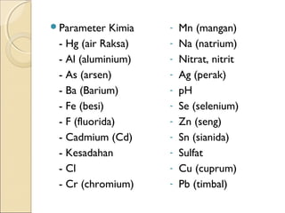 Parameter Kimia
- Hg (air Raksa)
- Al (aluminium)
- As (arsen)
- Ba (Barium)
- Fe (besi)
- F (fluorida)
- Cadmium (Cd)
- Kesadahan
- Cl
- Cr (chromium)
- Mn (mangan)
- Na (natrium)
- Nitrat, nitrit
- Ag (perak)
- pH
- Se (selenium)
- Zn (seng)
- Sn (sianida)
- Sulfat
- Cu (cuprum)
- Pb (timbal)
 