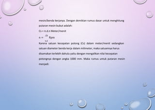 mesin/benda kerjanya. Dengan demikian rumus dasar untuk menghitung
putaran mesin bubut adalah:
Cs = π.d.n Meter/menit
Cs
n = Rpm
π.d
Karena satuan kecepatan potong (Cs) dalam meter/menit sedangkan
satuan diameter benda kerja dalam milimeter, maka satuannya harus
disamakan terlebih dahulu yaitu dengan mengalikan nilai kecepatan
potongnya dengan angka 1000 mm. Maka rumus untuk putaran mesin
menjadi:
 