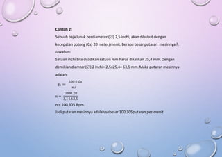 Contoh 2:
Sebuah baja lunak berdiameter () 2,5 inchi, akan dibubut dengan
kecepatan potong (Cs) 20 meter/menit. Berapa besar putaran mesinnya ?.
Jawaban:
Satuan inchi bila dijadikan satuan mm harus dikalikan 25,4 mm. Dengan
demikian diamter () 2 inchi= 2,5x25,4= 63,5 mm. Maka putaran mesinnya
adalah:
100 0 .Cs
n = π.d
1000.20
n =
3,14.63,5
n = 100,305 Rpm.
Jadi putaran mesinnya adalah sebesar 100,305putaran per-menit
 
