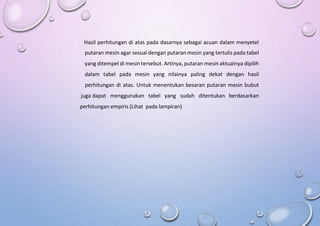 Hasil perhitungan di atas pada dasarnya sebagai acuan dalam menyetel
putaran mesin agar sesuai dengan putaran mesin yang tertulis pada tabel
yang ditempel di mesin tersebut. Artinya, putaran mesin aktualnya dipilih
dalam tabel pada mesin yang nilainya paling dekat dengan hasil
perhitungan di atas. Untuk menentukan besaran putaran mesin bubut
juga dapat menggunakan tabel yang sudah ditentukan berdasarkan
perhitungan empiris (Lihat pada lampiran)
 