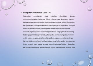 3. Kecepatan Pemakanan (Feed - F)
Kecepatan pemakanan atau ingsutan ditentukan dengan
mempertimbangkan beberapa faktor, diantaranya: kekerasan bahan,
kedalaman penyayatan, sudut-sudut sayat alat potong, bahan alat potong,
ketajaman alat potong dan kesiapan mesin yang akan digunakan. Kesiapan
mesin ini dapat diartikan, seberapa besar kemampuan mesin dalam
mendukung tercapainya kecepatan pemakanan yang optimal. Disamping
beberapa pertimbangan tersebut, kecepatan pemakanan pada umumnya
untuk proses pengasaran ditentukan pada kecepatan pemakanan tinggi
karena tidak memerlukan hasil pemukaan yang halus (waktu pembubutan
lebih cepat), dan pada proses penyelesaiannya/finising digunakan
kecepatan pemakanan rendah dengan tujuan mendapatkan kualitas hasil
 