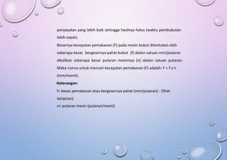penyayatan yang lebih baik sehingga hasilnya halus (waktu pembubutan
lebih cepat).
Besarnya kecepatan pemakanan (F) pada mesin bubut ditentukan oleh
seberapa besar bergesernya pahat bubut (f) dalam satuan mm/putaran
dikalikan seberapa besar putaran mesinnya (n) dalam satuan putaran.
Maka rumus untuk mencari kecepatan pemakanan (F) adalah: F = f x n
(mm/menit).
Keterangan:
f= besar pemakanan atau bergesernya pahat (mm/putaran) - (lihat
lampiran)
n= putaran mesin (putaran/menit)
 