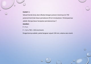 Contoh 1:
Sebuah benda kerja akan dibubut dengan putaran mesinnya (n) 750
putaran/menit dan besar pemakanan (f) 0,2 mm/putaran. Pertanyaannya
adalah: Berapa besar kecepatan pemakanannya ?.
Jawaban:
F = f x n
F = 0,2 x 750 = 150 mm/menit.
Pengertiannya adalah, pahat bergeser sejauh 150 mm, selama satu menit.
 