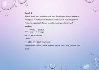 Contoh 2:
Sebuah benda kerja berdiameter 40 mm, akan dibubut dengan kecepatan
potong (Cs) 25 meter/menit dan besar pemakanan (f) 0,15 mm/putaran.
Pertanyaannya adalah: Berapa besar kecepatan pemakanannya ?
Jawaban:
1000. Cs 1000.25
n = =
π. d 3,14.40
n = 199,044 ≈ 199 Rpm
F = f x n
F = 0,15 x 199 = 29,85 mm/menit.
Pengertiannya adalah, pahat bergeser sejauh 29,85 mm, selama
menit.
satu
 