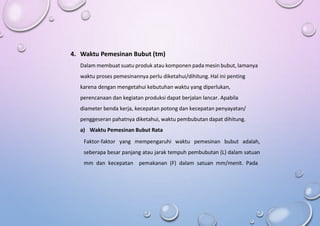 4. Waktu Pemesinan Bubut (tm)
Dalam membuat suatu produk atau komponen pada mesin bubut, lamanya
waktu proses pemesinannya perlu diketahui/dihitung. Hal ini penting
karena dengan mengetahui kebutuhan waktu yang diperlukan,
perencanaan dan kegiatan produksi dapat berjalan lancar. Apabila
diameter benda kerja, kecepatan potong dan kecepatan penyayatan/
penggeseran pahatnya diketahui, waktu pembubutan dapat dihitung.
a) Waktu Pemesinan Bubut Rata
Faktor-faktor yang mempengaruhi waktu pemesinan bubut adalah,
seberapa besar panjang atau jarak tempuh pembubutan (L) dalam satuan
mm dan kecepatan pemakanan (F) dalam satuan mm/menit. Pada
 